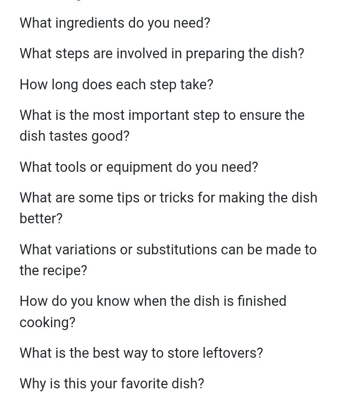 What ingredients do you need? 
What steps are involved in preparing the dish? 
How long does each step take? 
What is the most important step to ensure the 
dish tastes good? 
What tools or equipment do you need? 
What are some tips or tricks for making the dish 
better? 
What variations or substitutions can be made to 
the recipe? 
How do you know when the dish is finished 
cooking? 
What is the best way to store leftovers? 
Why is this your favorite dish?