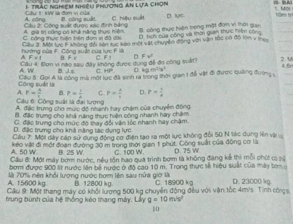 II- BAI
1 TRÁC NGHIệM NHIÊU PHươNG ÁN LựA CHọn 1. Môt
Câu 1: kW là đơn vị của 10m tr
A. công. B. công suất C. hiệu suất. D. lực
Câu 2: Công suất được xác định bằng
A. giá trị công có khả năng thực hiện. B. công thực hiện trong một đơn vị thời gian
C. công thực hiện trên đơn vị đô dài D. tích của công và thời gian thực hiện công
Cầu 3: Một lực F không đổi liên tục kẻo một vật chuyển động với vận tốc có độ lớn v thes
hướng của F. Công suất của lực F là
A. F.v.t B. F.V C. F1 D. F.v^2
Câu 4: Đơn vì nào sau đây không được dụng để đo công suất? 2 M
A. W B. J.s C. HP. D. kg.m^2/s^3 4.5r
Câu 5: Gọi A là công mà một lực đã sinh ra trong thời gian t để vật đi được quảng đường s
Công suất là
A. P= A/t  B. P= t/A  C. P= A/s  D. P= s/A 
Câu 6: Công suất là đại lượng
A. đặc trưng cho mức độ nhanh hay chậm của chuyển động
B. đặc trưng cho khả năng thực hiện công nhanh hay chăm
C. đặc trưng cho mức độ thay đổi vận tốc nhanh hay chậm.
D. đặc trưng cho khả năng tác dụng lực.
Câu 7: Một dây cáp sử dụng động cơ điện tạo ra một lực không đổi 50 N tác dụng lên vật và
kéo vật đi một đoan đường 30 m trong thời gian 1 phút. Công suất của động cơ là
A. 50 W. B. 25 W. C. 100 W. D. 75 W
Câu 8: Một máy bơm nước, nều tồn hao quá trình bơm là không đáng kể thì mỗi phút có nể
bơm được 900 lit nước lên bề nước ở độ cao 10 m. Trong thực tế hiệu suất của máy bong
là 70% nên khổi lượng nước bơm lên sau nửa giờ là
A, 15600 kg B. 12800 kg. C. 18900 kg D. 23000 kg.
Câu 9: Một thang máy có khối lượng 500 kg chuyển động đều với vận tốc 4m/s. Tính công si
trung bùnh của hệ thống kéo thang máy. Lây g=10m/s^2
10