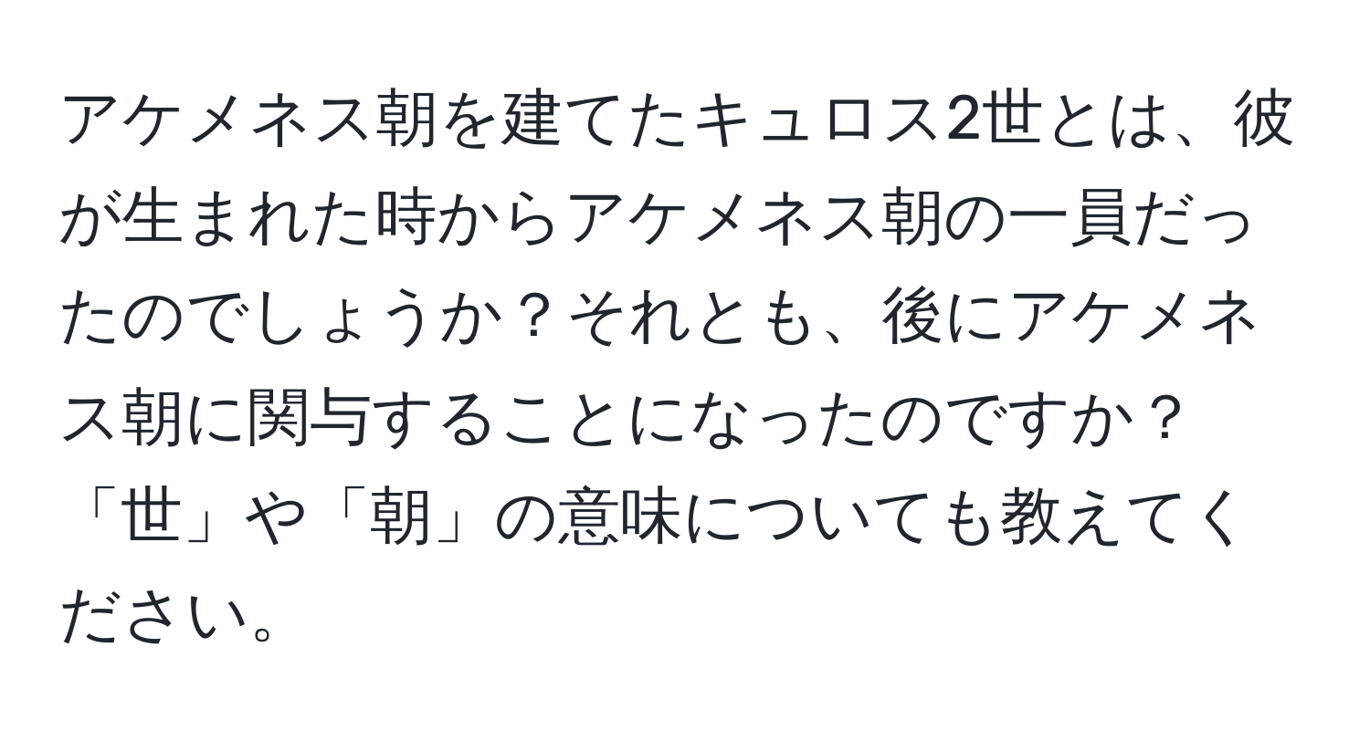 アケメネス朝を建てたキュロス2世とは、彼が生まれた時からアケメネス朝の一員だったのでしょうか？それとも、後にアケメネス朝に関与することになったのですか？「世」や「朝」の意味についても教えてください。