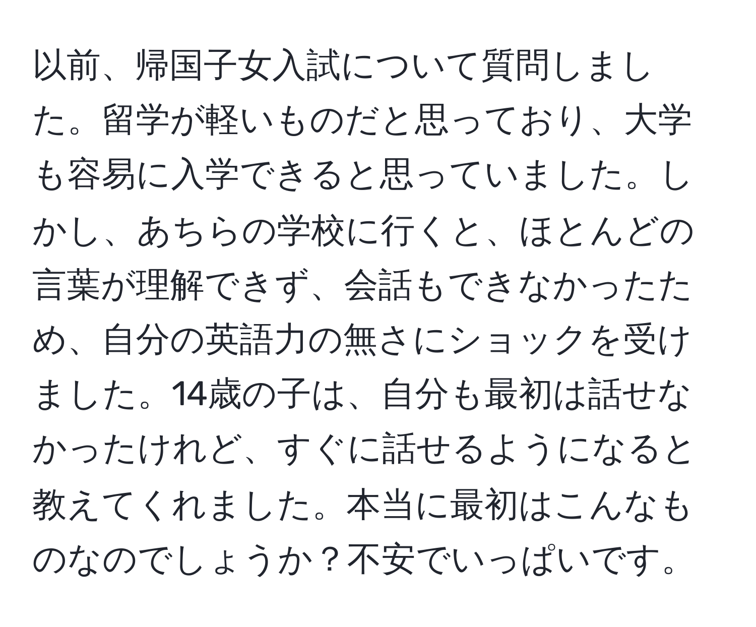 以前、帰国子女入試について質問しました。留学が軽いものだと思っており、大学も容易に入学できると思っていました。しかし、あちらの学校に行くと、ほとんどの言葉が理解できず、会話もできなかったため、自分の英語力の無さにショックを受けました。14歳の子は、自分も最初は話せなかったけれど、すぐに話せるようになると教えてくれました。本当に最初はこんなものなのでしょうか？不安でいっぱいです。