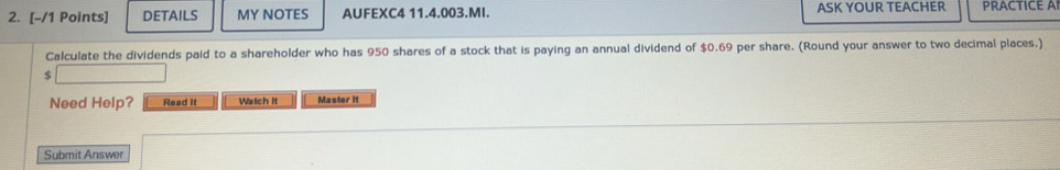 DETAILS MY NOTES AUFEXC4 11.4.003.MI. ASK YOUR TEACHER PRACTICE A 
Calculate the dividends paid to a shareholder who has 950 shares of a stock that is paying an annual dividend of $0.69 per share. (Round your answer to two decimal places.)
$
Need Help? Read It Watch it Master it 
Submit Answer