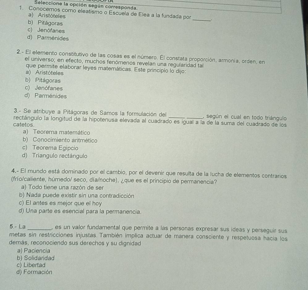 Seleccione la opción según corresponda.
1. Conocemos como eleatismo o Escuela de Elea a la fundada por_ .
a) Aristóteles
b) Pitágoras
c) Jenófanes
d) Parménides
2.- El elemento constitutivo de las cosas es el número. Él constata proporción, armonía, orden, en
el universo; en efecto, muchos fenómenos revelan una regularidad tal
que permite elaborar leyes matemáticas. Este principio lo dijo:
a) Aristóteles
b) Pitágoras
c) Jenófanes
d) Parménides
3.- Se atribuye a Pitágoras de Samos la formulación del __, según el cual en todo triángulo
rectángulo la longitud de la hipotenusa elevada al cuadrado es igual a la de la suma del cuadrado de los
catetos.
a) Teorema matemático
b) Conocimiento aritmético
c) Teorema Egipcio
d) Triangulo rectángulo
4.- El mundo está dominado por el cambio, por el devenir que resulta de la lucha de elementos contrarios
(frío/caliente, húmedo/ seco, día/noche), ¿que es el principio de permanencia?
a) Todo tiene una razón de ser
b) Nada puede existir sin una contradicción
c) El antes es mejor que el hoy
d) Una parte es esencial para la permanencia.
5. - La _, es un valor fundamental que permite a las personas expresar sus ideas y perseguir sus
metas sin restricciones injustas. También implica actuar de manera consciente y respetuosa hacia los
demás, reconociendo sus derechos y su dignidad
a) Paciencia
b) Solidaridad
c) Libertad
d) Formación