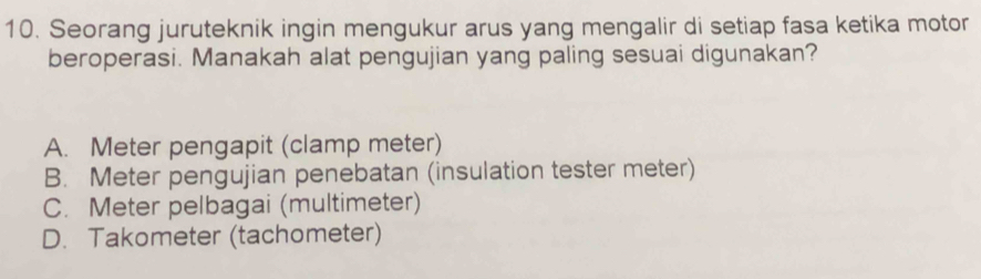 Seorang juruteknik ingin mengukur arus yang mengalir di setiap fasa ketika motor
beroperasi. Manakah alat pengujian yang paling sesuai digunakan?
A. Meter pengapit (clamp meter)
B. Meter pengujian penebatan (insulation tester meter)
C. Meter pelbagai (multimeter)
D. Takometer (tachometer)