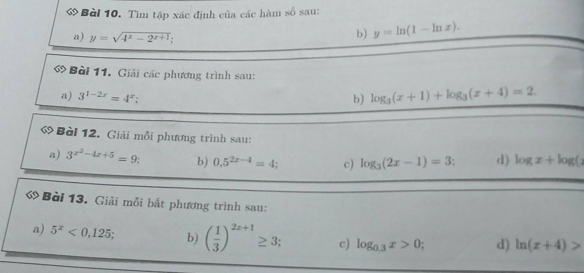 Tìm tập xác định của các hàm số sau: 
a) y=sqrt(4^x-2^(x+1))
b) y=ln (1-ln x). 
ớ Bài 11. Giải các phương trình sau: 
a) 3^(1-2x)=4^x b) log _3(x+1)+log _3(x+4)=2. 
ớ Bài 12. Giải mỗi phương trình sau: 
a) 3^(x^2)-4x+5=9
d) 
b) 0,5^(2x-4)=4; c) log _3(2x-1)=3 log x+log (x
ớ Bài 13. Giải mỗi bất phương trình sau: 
a) 5^x<0,125
b) ( 1/3 )^2x+1≥ 3; 
c) log _0.3x>0; d) ln (x+4)>