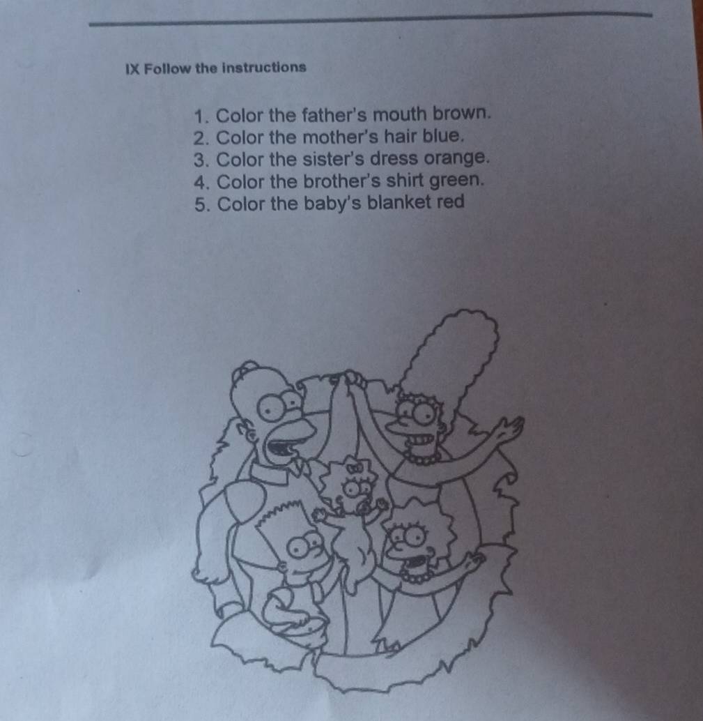 IX Follow the instructions 
1. Color the father's mouth brown. 
2. Color the mother's hair blue. 
3. Color the sister's dress orange. 
4. Color the brother's shirt green. 
5. Color the baby's blanket red