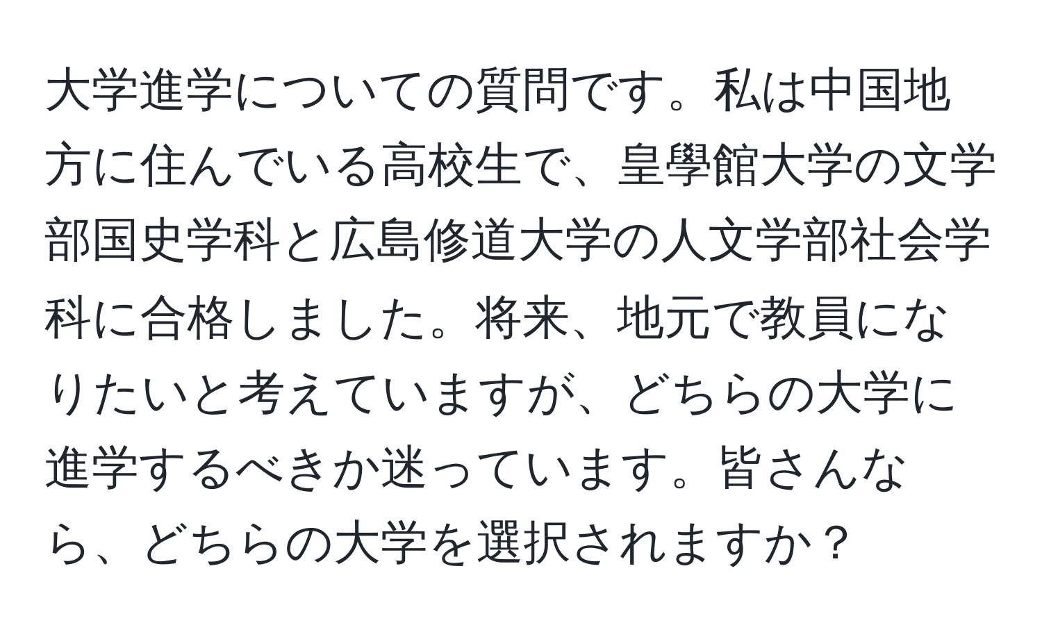 大学進学についての質問です。私は中国地方に住んでいる高校生で、皇學館大学の文学部国史学科と広島修道大学の人文学部社会学科に合格しました。将来、地元で教員になりたいと考えていますが、どちらの大学に進学するべきか迷っています。皆さんなら、どちらの大学を選択されますか？