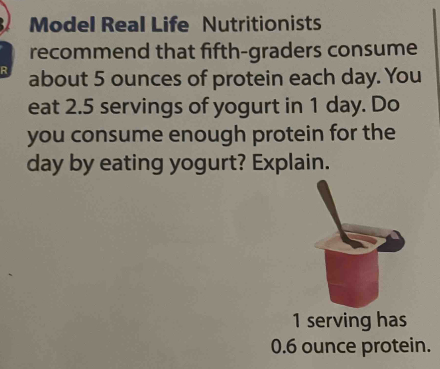 Model Real Life Nutritionists 
recommend that fifth-graders consume 
R about 5 ounces of protein each day. You 
eat 2.5 servings of yogurt in 1 day. Do 
you consume enough protein for the
day by eating yogurt? Explain.
1 serving has
0.6 ounce protein.