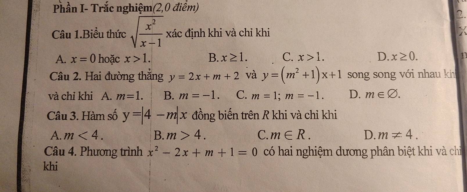 Phần I- Trắc nghiệm(2,0 điểm)
2.
Câu 1.Biểu thức sqrt(frac x^2)x-1 xác định khi và chỉ khi
X
A. x=0 hoặc x>1. B. x≥ 1. C. x>1. D. x≥ 0. 1
Câu 2. Hai đường thắng y=2x+m+2 và y=(m^2+1)x+1 song song với nhau kh
và chỉ khi A. m=1. B. m=-1. C. m=1; m=-1. D. m∈ varnothing. 
Câu 3. Hàm số y=|4-m|x đồng biến trên R khi và chỉ khi
A. m<4</tex>. B. m>4. C. m∈ R. D. m!= 4. 
Câu 4. Phương trình x^2-2x+m+1=0 có hai nghiệm dương phân biệt khi và chỉ
khi