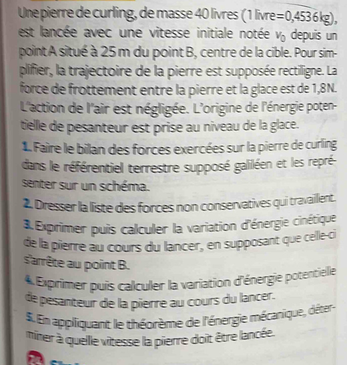 Une pierre de curling, de masse 40 livres (1 livre =0,4536kg), 
est lancée avec une vitesse initiale notée V_0 depuis un 
point A situé à 25 m du point B, centre de la cible. Pour sim- 
plifier, la trajectoire de la pierre est supposée rectiligne. La 
force de frottement entre la pierre et la glace est de 1,8N. 
L'action de l'air est négligée. L'origine de l'énergie poten- 
tielle de pesanteur est prise au niveau de la glace. 
1 Faire le bilan des forces exercées sur la pierre de curling 
dans le référentiel terrestre supposé galiléen et les repré 
senter sur un schéma. 
Dresser la liste des forces non conservatives qui travaillent. 
Exprimer puis calculer la variation d'énergie cinétique 
de la pîerre au cours du lancer, en supposant que celle-ci 
s'arrête au point B. 
4 Exprimer puis calculer la variation d'énergie potentielle 
de pesanteur de la pierre au cours du lancer. 
5. En appliquant le théorème de l'énergie mécanique, déter 
miner à quelle vitesse la pierre doit être lancée. 
a