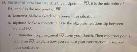 MULTIPLE REPRESENTATIONS A is the midpoint of overline PQ , B is the midpoint of
overline PA , and C is the midpoint of overline PB. 
a. Geometric Make a sketch to represent this situation. 
b. Algebraic Make a conjecture as to the algebraic relationship between
PC and PQ. 
c. Geometric Copy segment overline PQ from your sketch. Then construct points B
and C on overline PQ. Explain how you can use your construction to support 
your conjecture.