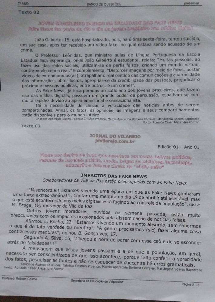 7º ANO BANCO DE QUESTõeS presencial
Texto 02
Jovem Brasileiro iMerso na Realidade das Pake MEws
Pake Nawa fox parte do dia a dia do jowem brasileiro nos mídics fighm)
João Gilberto, 15, está hospitalizado, pois, na última sexta-feira, tentou suicídio,
em sua casa, após ter recebido um vídeo fake, no qual estava sendo acusado de um
crime.
O Professor Leônidas, que ministra aulas de Língua Portuguesa na Escola
*  Estadual Boa Esperança, onde João Gilberto é estudante, relata: "Muitas pessoas, ao
fazer uso das redes sociais, utilizam-se de perfis falsos, criando um mundo virtual,
contrapondo com o real.” E complementa, “Distorcer imagens por meio de fotos, postar
vídeos de ex-namorados(as), atrapalhar o real sentido das comunicações e a veracidade
das informações, obter lucros, apropriar-se da credibilidade das pessoas, prejudicar o
próximo e pessoas públicas, entre outros, é um crime!".
As Fake News, já incorporadas ao cotidiano dos jovens brasileiros, que fazem
uso das mídias digitais, possuem um grande poder de persuasão, espalham-se com
muita rapidez devido ao apelo emocional e sensacionalista.
Há a necessidade de checar a veracidade das notícias antes de serem
compartilhadas. Afinal, os fatos, as opiniões, as imagens e seus compartilhamentos
estão disponíveis para o mundo inteiro.
Cristiane Aparecida Nunes, Fabricio Cristian Proença, Marcia Aparecida Barbosa Corrales, Mariángela Soares Baptistelio
Texto 03  Porto, Ronaldo César Alexandre Formici
JORNAL DO VILAREJO
jdvilarejo.com.br
Edição 01 - Ano 01
Fique por dentro de tudo que acontece em nosso bairro: política,
resamo de novelas, polícia, moda, brigas de vizinhos, ternologia,
educação e folocas direto da 'rádio peão"
IMPACTOS DAS FAKE NEWS
Colaboradores da Vila da Paz estão preocupados com as Fake News
"Misericórdia!! Estamos vivendo uma época em que as Fake News ganharam
uma força extraordinária!!!. Contar uma mentira no dia 1° de abril é até aceitável, mas
o que está acontecendo nos meios digitais está fugindo ao controle da população", disse
M. Braga, 18, morador da Vila da Paz.
Outros jovens moradores, ouvidos na semana passada, estão muito
preocupados com os impactos ocasionados pela disseminação de notícias falsas.
Afirmou L. Rocha, 23, “Estamos vivendo um momento absurdo, sem sabermos
o que é de fato verdade ou mentira”. “A gente precisamos (sic) fazer alguma coisa
contra essas mentiras", opinou B. Gonçalves, 17.
Segundo A. Silva, 15, "Chegou a hora de parar com esse caô e de se esconder
atrás de falsidades!!!"
A mensagem que esses jovens passam é a de que a população, em geral,
necessita ser conscientizada de que isso acontece, porque falta conferir a veracidade
dos fatos, pesquisar as fontes e não se esquecer de checar se há erros gramaticais.
Cristiane Aparecida Nunes, Fabricio Cristian Proença, Marcia Aparecida Barbosa Corrales, Mariângela Soares Baptistello
Porto, Ronaldo César Alexandre Formic
Professor Róbson Casme  Secretana de Educação de Valparaiso Página 2 - 3