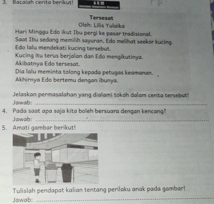 Bacalah cerita berikut! 
Tersesat 
Oleh: Lilis Yulaika 
Hari Minggu Edo ikut Ibu pergi ke pasar tradisional. 
Saat Ibu sedang memilih sayuran, Edo melihat seekor kucing. 
Edo lalu mendekati kucing tersebut. 
Kucing itu terus berjalan dan Edo mengikutinya. 
Akibatnya Edo tersesat. 
Dia lalu meminta tolong kepada petugas keamanan. 
Akhirnya Edo bertemu dengan ibunya. 
Jelaskan permasalahan yang dialami tokoh dalam cerita tersebut! 
Jawab:_ 
4. Pada saat apa saja kita boleh bersuara dengan kencang? 
Jawab:_ 
5. Amati gambar berikut! 
Tulislah pendapat kalian tentang perilaku anak pada gambar! 
Jawab: 
_