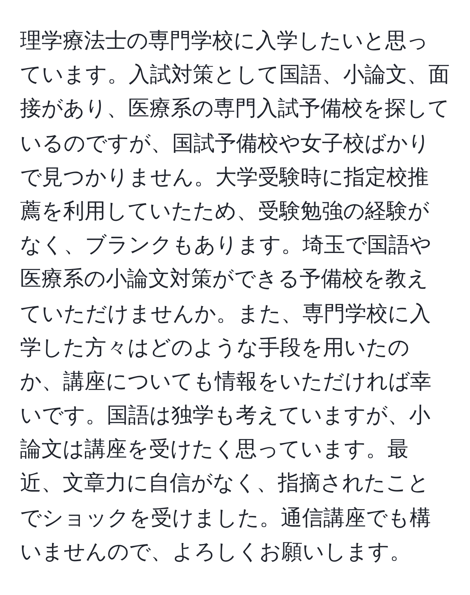 理学療法士の専門学校に入学したいと思っています。入試対策として国語、小論文、面接があり、医療系の専門入試予備校を探しているのですが、国試予備校や女子校ばかりで見つかりません。大学受験時に指定校推薦を利用していたため、受験勉強の経験がなく、ブランクもあります。埼玉で国語や医療系の小論文対策ができる予備校を教えていただけませんか。また、専門学校に入学した方々はどのような手段を用いたのか、講座についても情報をいただければ幸いです。国語は独学も考えていますが、小論文は講座を受けたく思っています。最近、文章力に自信がなく、指摘されたことでショックを受けました。通信講座でも構いませんので、よろしくお願いします。