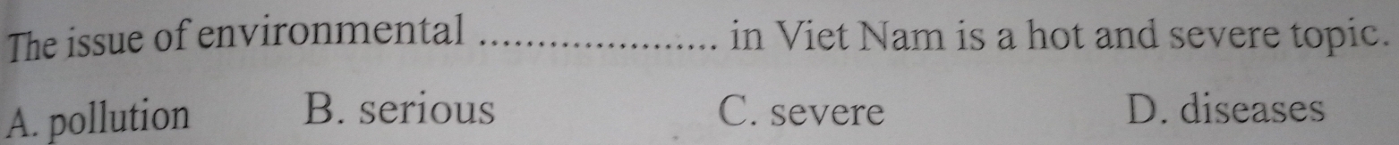 The issue of environmental _in Viet Nam is a hot and severe topic.
B. serious
A. pollution C. severe D. diseases