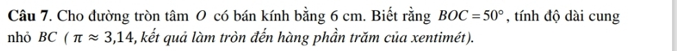 Cho đường tròn tâm 0 có bán kính bằng 6 cm. Biết rằng BOC=50° , tính độ dài cung 
nhỏ BC(π approx 3,14 3, kết quả làm tròn đến hàng phần trăm của xentimét).