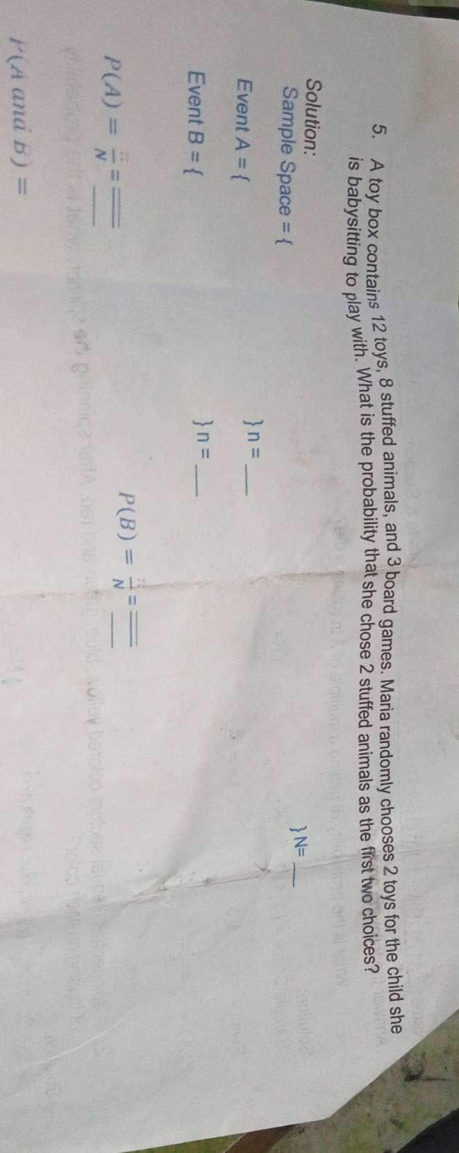A toy box contains 12 toys, 8 stuffed animals, and 3 board games. Maria randomly chooses 2 toys for the child she 
is babysitting to play with. What is the probability that she chose 2 stuffed animals as the first two choices? 
Solution: 
Sample Space =  
_  N= 
Event A= 1 
_  n= 
Event B=
_  n= 
_ P(A)= π /N =
P(B)= n!/N =frac frac _ 
P(AandB)=