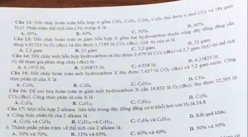 Cân 12: Đốt chảy hoán toán hồn hợp A gồm CH₄, C2H₂, C3H₄, C₄Ha thu được x mol CO_2 và 18x gam
H_2O Phần trăm thể tích của CH4 trong A là :
D. 60%.
A. 30% B. 40% C. 50%
Câu 13: Đốt cháy hoàn toàn m gam hỗn hợp X gồm hai hydrocarbon thuộc cùng dây đồng đẳng cần
dùng 6,81725 lít O_2 (đkc) và thu được 3,7185 lit CO_2 (đkc). Giả trị của m là :
D. 32 gam.
C. 3,2 gam.
Cău 14: Đốt chây một hỗn hợp hydrocarbon ta thu được 2,479 lit CO_2 (dkc) và 2,7 gam H_2O thì the^(frac 1)2 tỉch
A. 2,3 gam. B, 23 gam.
O_2 đã tham gia phản ứng chảy (đkc) là :
D. 4,33825 lit.
A. 6,1975 lit B. 3,09875 lit. C. 4,958 lit.
Câu 15: Đốt cháy hoàn roàn một hydrocarbon X thu được 7,437 lit CO_2 (d xo) 1 và 7,2 gam nước. Công
thức phần tử của X là :
D. CH4
A. C2H4. B. C_3H_6.
C. C_4H_10
Cầu 16: Để oxi hóa hoàn toàn m gam một hydrocarbon X cản 19,832 lít O_2 (dkc) ), thu được 12,395 lít
CO_2 : ( đke). Công thức phân tử của x là D. C_2H_6.
A. C_3H_8
C.
B. C₄H10 H_2 là 24,8.
Cầu 17: Một hỗn hợp 2 alkane liên tiếp trong dây đồng đẳng có tỉ khổi hơi với C_5H_12.
a. Công thức phần tử của 2 alkane là :
D. Kết quả khác.
A. CạHạ và CaHe B. C4Hịo và C_5H_12 C. CạHa và C_4H_10
b. Thành phần phần trăm về thể tích của 2 alkane là :
D. 50% và 50%.
A. 30% và 70%. B. 35% và 65%. C. 60% và 40%.