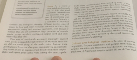 and mult cloe sgether in the
Factk 
trade items. Archaeologists have turned up many of thes
their mobile and nomadic Trace As a rexl of shells fashioned into jewelry more than 1,600 kitomeus
distsnce from ofter islants in what ways did prossmity to or way of life. aboriginal (1,000 miles) from the waters where the oysters bred 1 _
Paritc aland societion? infhance the develogment of and interacted with pe Austratians frequently met cateries regions came stone axe heads, spears, boomerangs
furs, skins, and tibers.
ples of neighboring soci Aboriginal peoples occasionally Daded foodstuffs, bn
with the excention of some root vegerables, those items wen
a continent of enormous eties. Because Australia is eenerally too perishable for exchange. Peoples on the nom
climaric and ecological diversity, different peoples enjoyed coast also engaged in a fimited amoum of trade with marine.
access to food and other resources unknown to others they from New Guinea and the islands of southeast Asia, Austratis
encountered during their seasonal migrations. Even though as spears and highly prized pearly shells went north in exchan '
nomads they did not accumulate large quantities of material for exotic items such as the striking flowers of the bird w
items when they met. goods, groups regularly exchanged surplus food and small paradise plant, stone clubs, decorative trinkets—and oces
sionally iron axes, much coveted by aboriginal peoples wh
That sort of small-scale exchange eventually enabled had no tradition of metallurgy.
trade goods to spread throughout most of Australia. Individu-
als did not travel along all the trade routes. Instead, trade Cultural and Religious Traditions. In spite of seasons!
g oods passed from one aboriginal community to another until migrations, frequent encounters with peoples from other ab
they came to rest in regions often distant from their origins. original societies, and trade over long distances, the culturat
Baler and oyster pearl shells were among the most popular traditions of Australian peoples mostly did not diffuse much