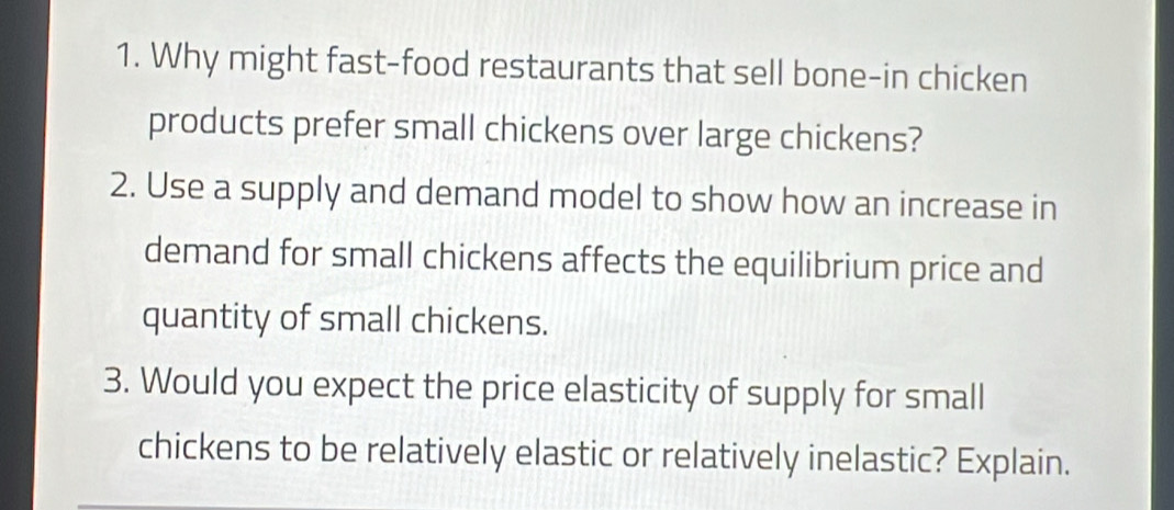 Why might fast-food restaurants that sell bone-in chicken 
products prefer small chickens over large chickens? 
2. Use a supply and demand model to show how an increase in 
demand for small chickens affects the equilibrium price and 
quantity of small chickens. 
3. Would you expect the price elasticity of supply for small 
chickens to be relatively elastic or relatively inelastic? Explain.