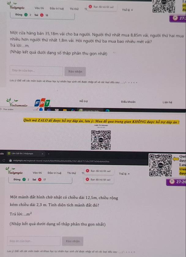 tr
Violympic Vào thị Đảo trí tuệ Thị thử T1 Bạn đã trà kới sait Thể lệ 
de
Đùng 2 18
276
Một cửa hàng bán 35,18m vải cho ba người. Người thứ nhất mua 8,85m vái, người thứ hai mua
nhiều hơn người thứ nhất 1,8m vải. Hỏi người thứ ba mua bao nhiêu mét vái?
Trả lời:...m.
(Nhập kết quả dưới dạng số thập phân thu gọn nhất)
Đặp án của bợn Xác nhận
Litu ý: ĐS với các môn toàn và khoa học tự nhiên học sinh chỉ được nhập số và các loại dầu sau: . . . / - + > < >
Violymnic FP
Hỗ trợ Điều khoàn Liên hệ
Tim bien
Quét mã ZALO để được hỗ trợ đáp án, lưu ý: Mua đề qua trung gian KHÔNG được hỗ trợ đáp án !
Làm bài thi J Volympic dưo Qué
wsllympic.wn/rgional-round-matct/66b9938ad34a0c006e59d1d8/6757c0c20f7b04bdd4e69dc
L ưu
trun
Violympic Vào thị Đảo trí tuê Thi thứ Th Bạn đã trá lời sail Thể lệ x đượ
Đúng 2 17 Bạn đã trà lời sai!  27:2
Một mãnh đất hình chữ nhật có chiều dài 12,5m, chiều rộng
kém chiều dài 2,3 m. Tính diện tích mảnh đất đó?
Trả lời: m^2
(Nhập kết quả dưới dạng số thập phân thu gọn nhất)
Đáp án của bạn . Xác nhận
Lưu ý: Đối với các môn toán và khoo học tự nhiên học sinh chỉ được nhập số và các loại dầu sau: . .: /- + > < >