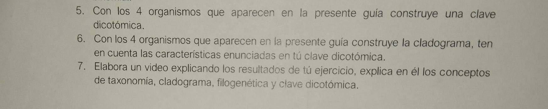 Con los 4 organismos que aparecen en la presente guía construye una clave 
dicotómica. 
6. Con los 4 organismos que aparecen en la presente guía construye la cladograma, ten 
en cuenta las características enunciadas en tú clave dicotómica. 
7. Elabora un video explicando los resultados de tú ejercicio, explica en él los conceptos 
de taxonomía, cladograma, filogenética y clave dicotómica.