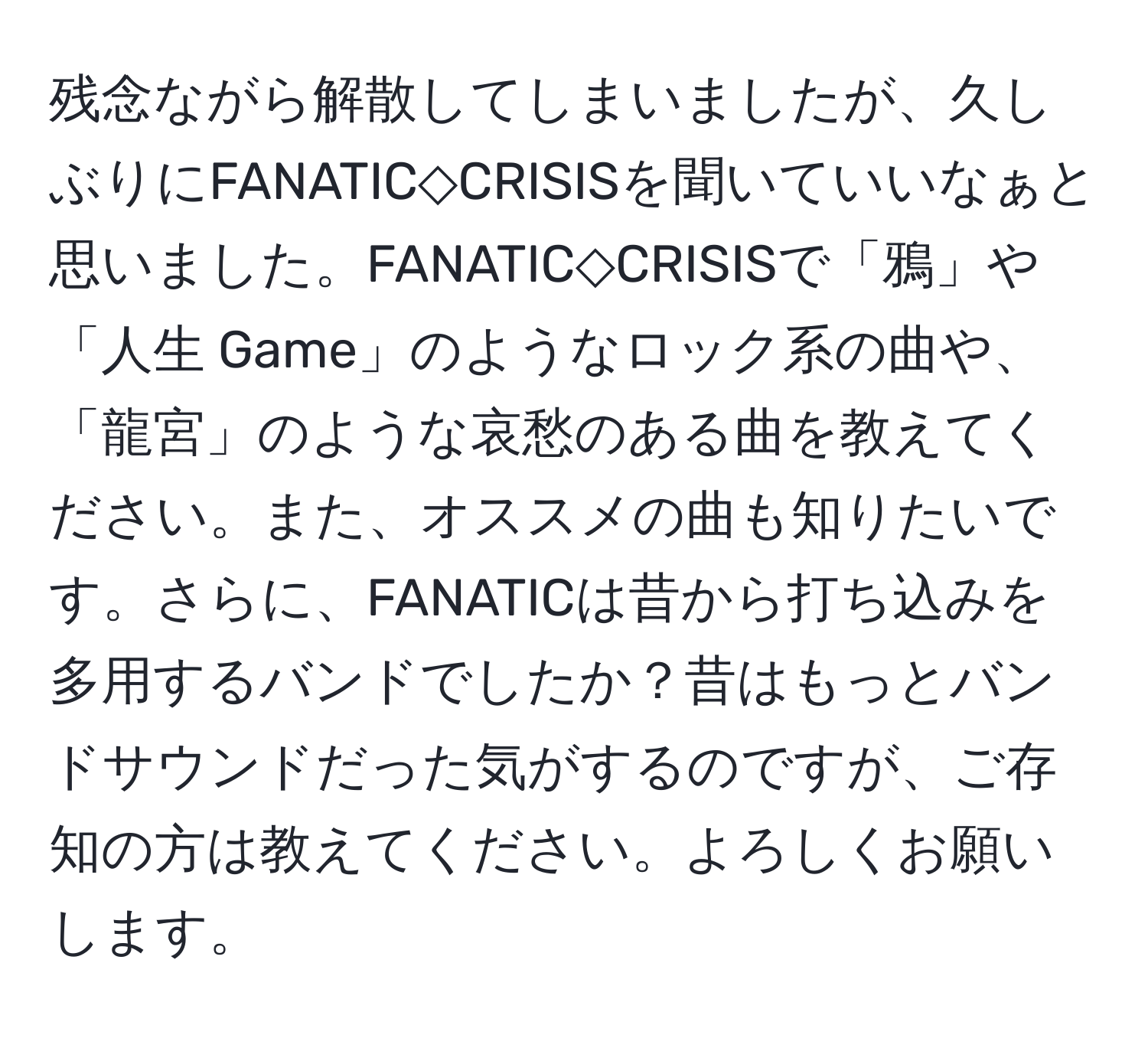 残念ながら解散してしまいましたが、久しぶりにFANATIC◇CRISISを聞いていいなぁと思いました。FANATIC◇CRISISで「鴉 」や「人生 Game」のようなロック系の曲や、「龍宮」のような哀愁のある曲を教えてください。また、オススメの曲も知りたいです。さらに、FANATICは昔から打ち込みを多用するバンドでしたか？昔はもっとバンドサウンドだった気がするのですが、ご存知の方は教えてください。よろしくお願いします。