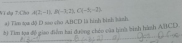 Ví dụ 7:Cho A(2;-1), B(-3;2), C(-5;-2). 
a) Tìm tọa độ D sao cho ABCD là hình bình hành. 
b) Tìm tọa độ giao điểm hai đường chéo của hình bình hành ABCD.