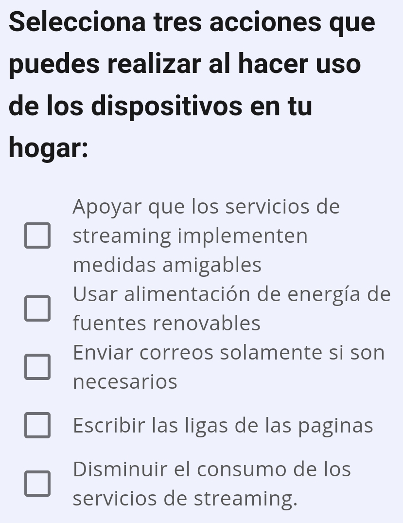 Selecciona tres acciones que
puedes realizar al hacer uso
de los dispositivos en tu
hogar:
Apoyar que los servicios de
streaming implementen
medidas amigables
Usar alimentación de energía de
fuentes renovables
Enviar correos solamente si son
necesarios
Escribir las ligas de las paginas
Disminuir el consumo de los
servicios de streaming.