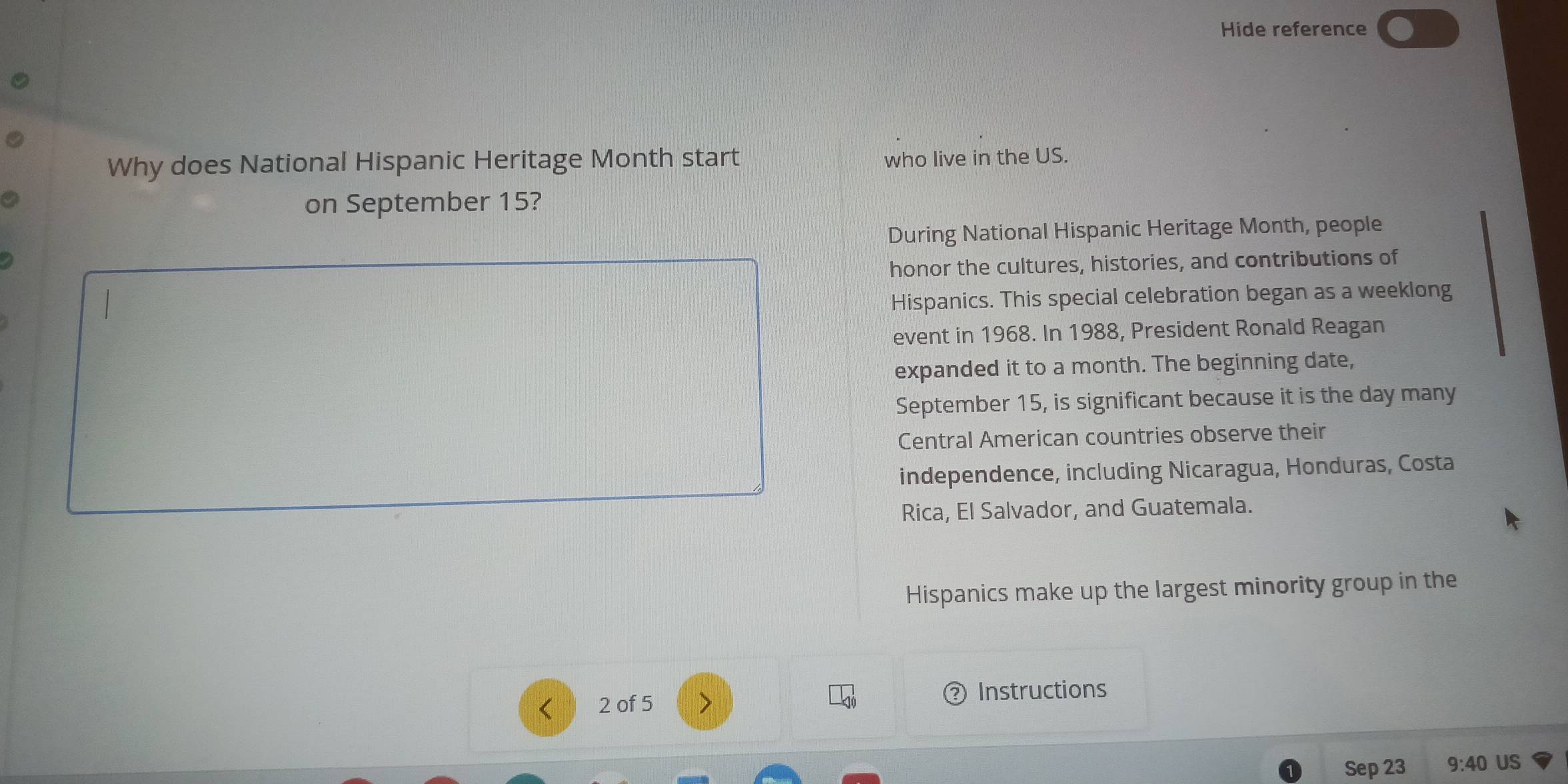 Hide reference 
Why does National Hispanic Heritage Month start 
who live in the US. 
on September 15? 
During National Hispanic Heritage Month, people 
honor the cultures, histories, and contributions of 
Hispanics. This special celebration began as a weeklong 
event in 1968. In 1988, President Ronald Reagan 
expanded it to a month. The beginning date, 
September 15, is significant because it is the day many 
Central American countries observe their 
independence, including Nicaragua, Honduras, Costa 
Rica, El Salvador, and Guatemala. 
Hispanics make up the largest minority group in the 
< 2 of 5 > Instructions 
Sep 23 9:40 US