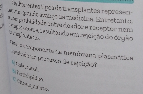 Os diferentes tipos de transplantes represen-
tam um grande avanço da medicina. Entretanto,
c a compatibilidade entre doador e receptor nem
ola sempre ocorre, resultando em rejeição do órgão
transplantado.
Qual o componente da membrana plasmática
envolvido no processo de rejeição?
A) Colesterol.
Fosfolipídeo.
C) Citoesqueleto.