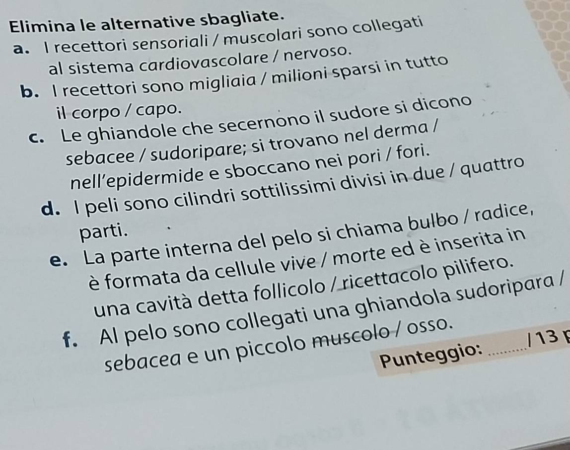 Elimina le alternative sbagliate. 
a. I recettori sensoriali / muscolari sono collegati 
al sistema cardiovascolare / nervoso. 
b. I recettori sono migliaia / milioni sparsi in tutto 
il corpo / capo. 
c. Le ghiandole che secernono il sudore si dicono 
sebacee / sudoripare; si trovano nel derma / 
nell’epidermide e sboccano nei pori / fori. 
d. I peli sono cilindri sottilissimi divisi in due / quattro 
parti. 
e. La parte interna del pelo si chiama bulbo / radice, 
è formata da cellule vive / morte ed è inserita in 
una cavità detta follicolo / ricettacolo pilifero. 
f. Al pelo sono collegati una ghiandola sudoripara / 
sebacea e un piccolo muscolo / osso._ 
Punteggio: / 13