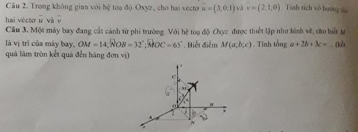 Trong không gian với hệ toạ độ Oxyz, cho hai véctơ vector u=(3;0;1) và v=(2;1;0). Tinh tích vô hướng của
hai vécto # và v
Câu 3. Một máy bay đang cất cánh từ phi trường. Với hệ toạ độ Oxyz được thiết lập như hình vẽ, cho biết M
là vị trí của máy bay, OM=14; NOB=32°; MOC=65°. Biết điểm M(a;b;c). Tính tổng a+2b+3c=.. (kết
quả làm tròn kết quả đến hàng đơn vị)
.
C
M
B
j
ν
A
N
r