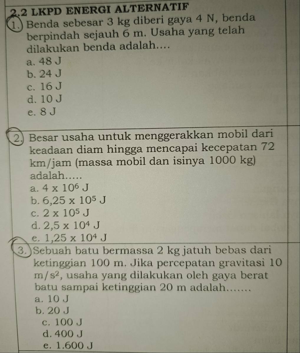 2.2 LKPD ENERGI ALTERNATIF
1.) Benda sebesar 3 kg diberi gaya 4 N, benda
berpindah sejauh 6 m. Usaha yang telah
dilakukan benda adalah....
a. 48 J
b. 24 J
c. 16 J
d. 10 J
e. 8 J
2) Besar usaha untuk menggerakkan mobil dari
keadaan diam hingga mencapai kecepatan 72
km/jam (massa mobil dan isinya 1000 kg)
adalah...
a. 4* 10^6J
b. 6,25* 10^5J
C. 2* 10^5J
d. 2,5* 10^4J
e. 1,25* 10^4J
3.)Sebuah batu bermassa 2 kg jatuh bebas dari
ketinggian 100 m. Jika percepatan gravitasi 10
m/s^2 , usaha yang dilakukan oleh gaya berat
batu sampai ketinggian 20 m adalah.......
a. 10 J
b. 20 J
c. 100 J
d. 400 J
e. 1.600 J