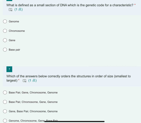 What is defined as a small section of DNA which is the genetic code for a characteristic?*
(1 )
Genome
Chromosome
Gene
Base pair
7
Which of the answers below correctly orders the structures in order of size (smallest to
largest) * (1 )
Base Pair, Gene, Chromosome, Genome
Base Pair, Chromosome, Gene, Genome
Gene, Base Pair, Chromosome, Genome
Genome, Chromosome, Gene B ase P ais