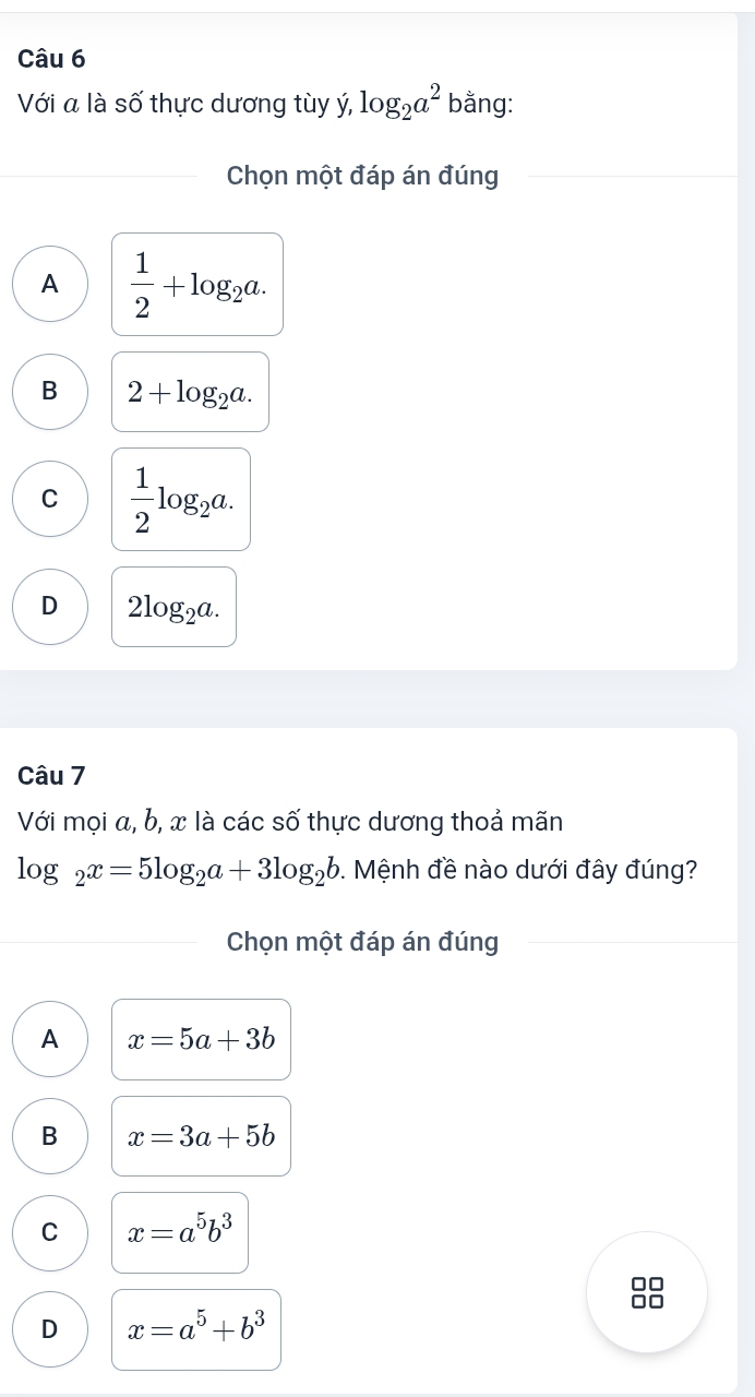 Với a là số thực dương tùy ý, log _2a^2 bằng:
Chọn một đáp án đúng
A  1/2 +log _2a.
B 2+log _2a.
C  1/2 log _2a.
D 2log _2a. 
Câu 7
Với mọi a, b, x là các số thực dương thoả mãn
log _2x=5log _2a+3log _2b. Mệnh đề nào dưới đây đúng?
Chọn một đáp án đúng
A x=5a+3b
B x=3a+5b
C x=a^5b^3
D x=a^5+b^3