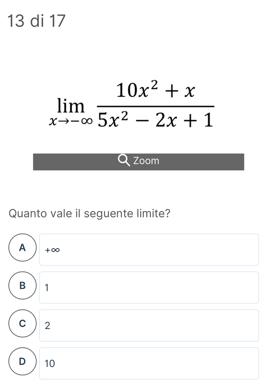 di 17
limlimits _xto -∈fty  (10x^2+x)/5x^2-2x+1 
Zoom
Quanto vale il seguente limite?
A + ∞
B 1
C 2
D 10