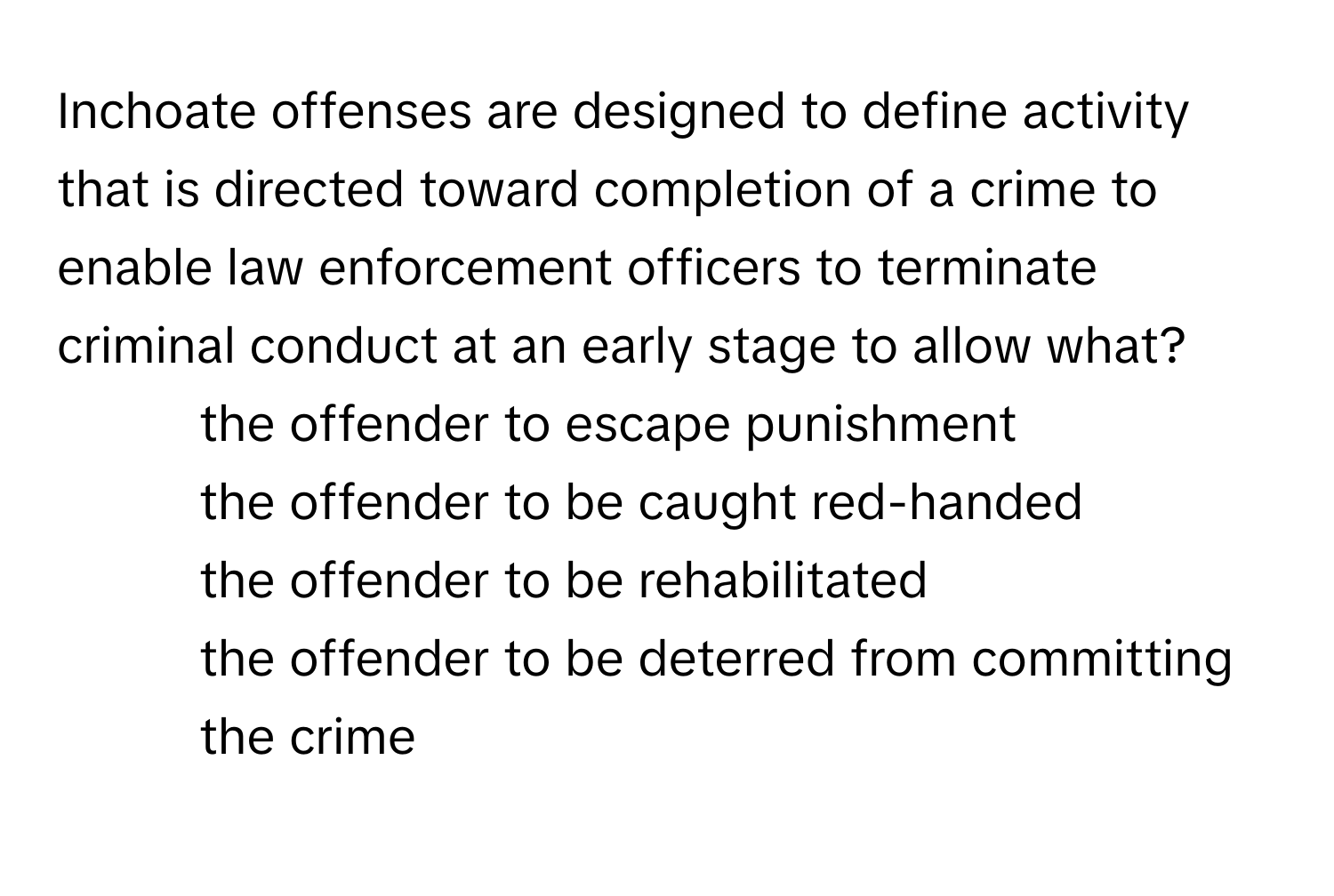 Inchoate offenses are designed to define activity that is directed toward completion of a crime to enable law enforcement officers to terminate criminal conduct at an early stage to allow what?

1) the offender to escape punishment 
2) the offender to be caught red-handed 
3) the offender to be rehabilitated 
4) the offender to be deterred from committing the crime