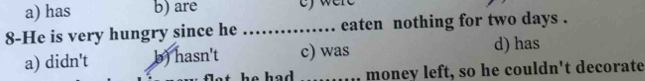 a) has b) are ef were 
8-He is very hungry since he _.... eaten nothing for two days.
a) didn't b) hasn't c) was d) has
he had . _money left, so he couldn't decorate