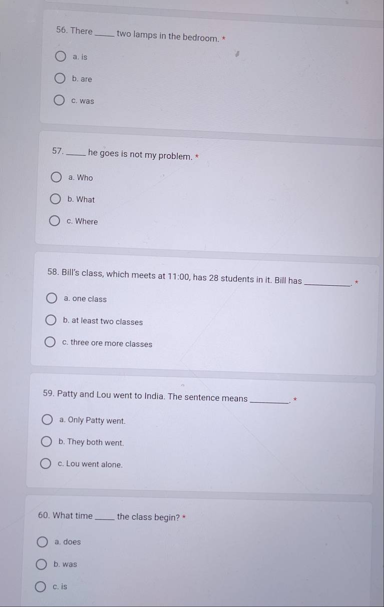 There _two lamps in the bedroom. *
a. is
b. are
c. was
57. _he goes is not my problem. *
a. Who
b. What
c. Where
58. Bill's class, which meets at 11:00 , has 28 students in it. Bill has
_*
a. one class
b. at least two classes
c. three ore more classes
59. Patty and Lou went to India. The sentence means_ *
a. Only Patty went.
b. They both went.
c. Lou went alone.
60. What time_ the class begin? *
a. does
b. was
c. is