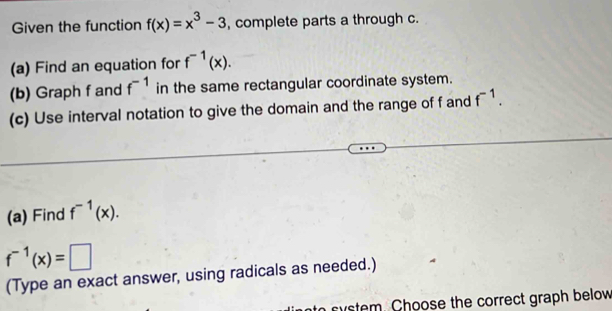 Given the function f(x)=x^3-3 , complete parts a through c. 
(a) Find an equation for f^(-1)(x). 
(b) Graph f and f^(-1) in the same rectangular coordinate system. 
(c) Use interval notation to give the domain and the range of f and f^(-1). 
(a) Find f^(-1)(x).
f^(-1)(x)=□
(Type an exact answer, using radicals as needed.) 
tem . Choose the correct graph below
