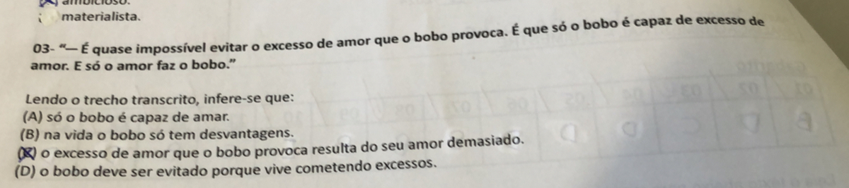 materialista.
03- “— É quase impossível evitar o excesso de amor que o bobo provoca. É que só o bobo é capaz de excesso de
amor. E só o amor faz o bobo.”
Lendo o trecho transcrito, infere-se que:
(A) só o bobo é capaz de amar.
(B) na vida o bobo só tem desvantagens.
(※) o excesso de amor que o bobo provoca resulta do seu amor demasiado.
(D) o bobo deve ser evitado porque vive cometendo excessos.