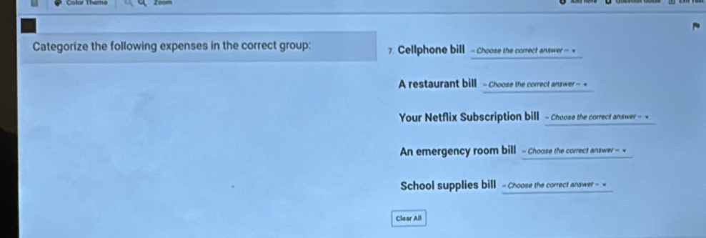 Color Theme 
Categorize the following expenses in the correct group: 7. Cellphone bill - Choose the correct answer - = 
A restaurant bill - Choose the correct answer - = 
Your Netflix Subscription bill - Choose the correct answer 
An emergency room bill - Choose the correct answer = « 
School supplies bill - Choose the correct answer - 
Clear All