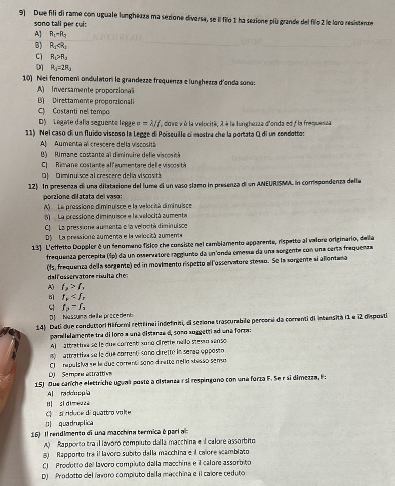Due fili di rame con uguale lunghezza ma sezione diversa, se il filo 1 ha sezione più grande del filo 2 le loro resistenze
sono tali per cui:
A) R_1=R_2
B) R_1
C) R_1>R_2
D) R_1=2R_2
10) Nei fenomeni ondulatori le grandezze frequenza e lunghezza d’onda sono:
A) Inversamente proporzionali
B) Direttamente proporzionali
C) Costanti nel tempo
D) Legate dalla seguente legge v=lambda /f ', dove v è la velocità, λ è la lunghezza d'onda ed f la frequenza
11) Nel caso di un fluido viscoso la Legge di Poiseuille ci mostra che la portata Q di un condotto:
A) Aumenta al crescere della viscosità
B) Rimane costante al diminuire delle viscosità
C) Rimane costante all’aumentare delle viscosità
D) Diminuisce al crescere della viscosità
12) In presenza di una dilatazione del lume di un vaso siamo in presenza di un ANEURISMA. In corrispondenza della
porzione dilatata del vaso:
A) La pressione diminuisce e la velocità diminuisce
B) La pressione diminuisce e la velocità aumenta
C) La pressione aumenta e la velocità diminuisce
D) La pressione aumenta e la velocità aumenta
13) L'effetto Doppler è un fenomeno fisico che consiste nel cambiamento apparente, rispetto al valore originario, della
frequenza percepita (fp) da un osservatore raggiunto da un'onda emessa da una sorgente con una certa frequenza
(fs, frequenza della sorgente) ed in movimento rispetto all'osservatore stesso. Se la sorgente si allontana
dall'osservatore risulta che:
A) f_p>f_s
B) f_p
C) f_p=f_s
D) Nessuna delle precedenti
14) Dati due conduttori filiformi rettilinei indefiniti, di sezione trascurabile percorsi da correnti di intensità i1 e i2 disposti
parallelamente tra di loro a una distanza d, sono soggetti ad una forza:
A) attrattiva se le due correnti sono dirette nello stesso senso
B) attrattiva se le due correnti sono dirette in senso opposto
C) repulsiva se le due correnti sono dirette nello stesso senso
D) Sempre attrattiva
15) Due cariche elettriche uguali poste a distanza r si respingono con una forza F. Se r si dimezza, F:
A) raddoppia
B) si dimezza
C) si riduce di quattro volte
D) quadruplica
16) Il rendimento di una macchina termica è pari al:
A) Rapporto tra il lavoro compiuto dalla macchina e il calore assorbito
B) Rapporto tra il lavoro subito dalla macchina e il calore scambiato
C) Prodotto del lavoro compiuto dalla macchina e il calore assorbito
D) Prodotto del lavoro compiuto dalla macchina e il calore ceduto