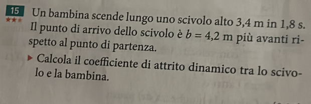 Un bambina scende lungo uno scivolo alto 3,4 m in 1,8 s. 
Il punto di arrivo dello scivolo è b=4,2m più avanti ri- 
spetto al punto di partenza. 
Calcola il coefficiente di attrito dinamico tra lo scivo- 
lo e la bambina.