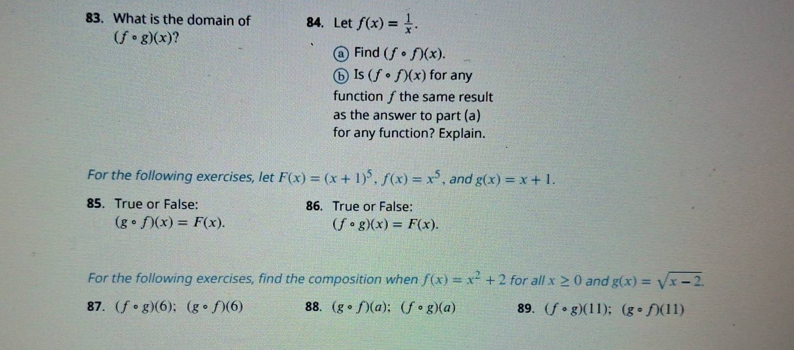 What is the domain of 84. Let f(x)= 1/x .
(fcirc g)(x) ? 
a Find (fcirc f)(x). 
ⓑ Is (fcirc f)(x) for any 
function ƒ the same result 
as the answer to part (a) 
for any function? Explain. 
For the following exercises, let F(x)=(x+1)^5, f(x)=x^5 , and g(x)=x+1. 
85. True or False: 86. True or False:
(gcirc f)(x)=F(x).
(fcirc g)(x)=F(x). 
For the following exercises, find the composition when f(x)=x^2+2 for all x≥ 0 and g(x)=sqrt(x-2). 
87. (fcirc g)(6); (gcirc f)(6) 88. (gcirc f)(a);(fcirc g)(a) 89. (fcirc g)(11); (gcirc f)(11)