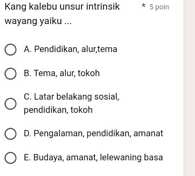 Kang kalebu unsur intrinsik * 5 poin
wayang yaiku ...
A. Pendidikan, alur,tema
B. Tema, alur, tokoh
C. Latar belakang sosial,
pendidikan, tokoh
D. Pengalaman, pendidikan, amanat
E. Budaya, amanat, lelewaning basa