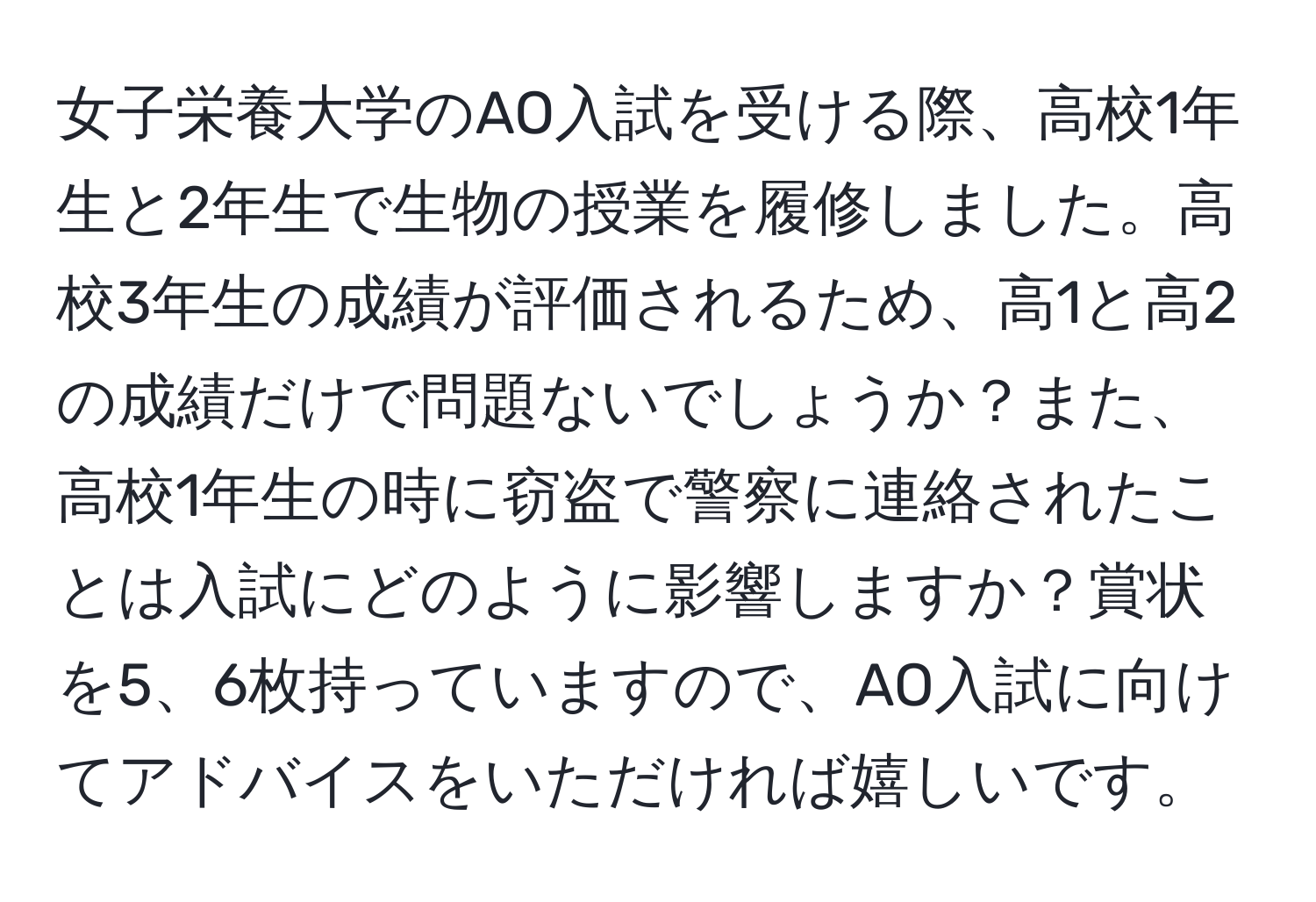 女子栄養大学のAO入試を受ける際、高校1年生と2年生で生物の授業を履修しました。高校3年生の成績が評価されるため、高1と高2の成績だけで問題ないでしょうか？また、高校1年生の時に窃盗で警察に連絡されたことは入試にどのように影響しますか？賞状を5、6枚持っていますので、AO入試に向けてアドバイスをいただければ嬉しいです。