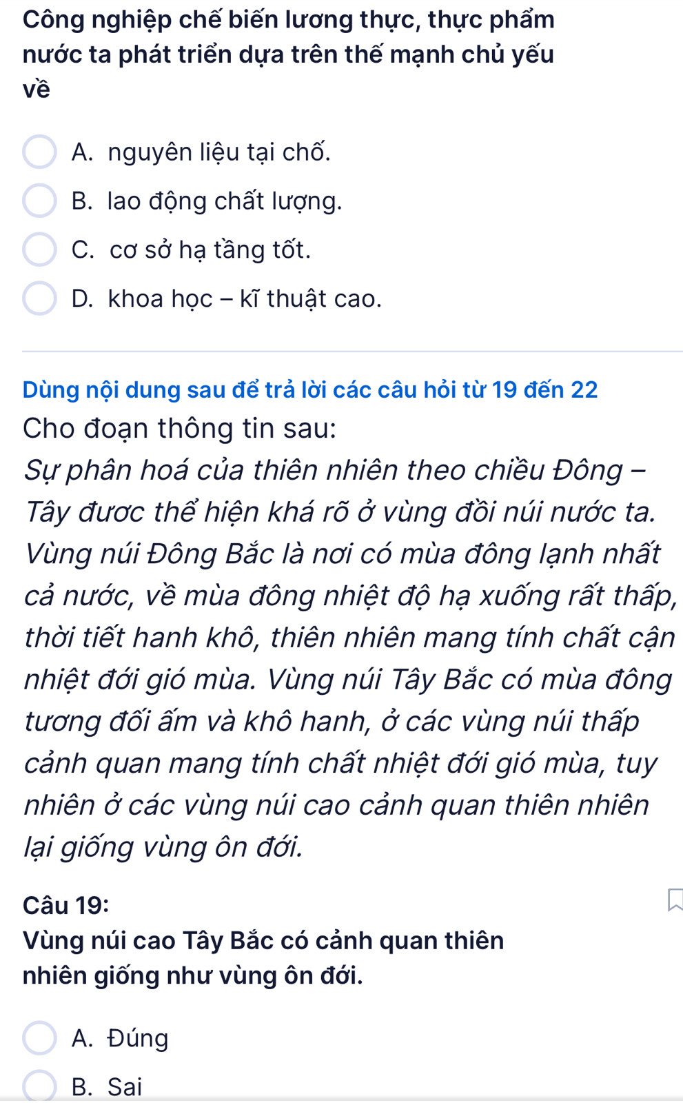 Công nghiệp chế biến lương thực, thực phẩm
nước ta phát triển dựa trên thế mạnh chủ yếu
về
A. nguyên liệu tại chố.
B. lao động chất lượng.
C. cơ sở hạ tầng tốt.
D. khoa học - kĩ thuật cao.
Dùng nội dung sau để trả lời các câu hỏi từ 19 đến 22
Cho đoạn thông tin sau:
Sự phân hoá của thiên nhiên theo chiều Đông -
Tây được thể hiện khá rõ ở vùng đồi núi nước ta.
Vùng núi Đông Bắc là nơi có mùa đông lạnh nhất
cả nước, về mùa đông nhiệt độ hạ xuống rất thấp,
thời tiết hanh khô, thiên nhiên mang tính chất cận
nhiệt đới gió mùa. Vùng núi Tây Bắc có mùa đông
tương đối ấm và khô hanh, ở các vùng núi thấp
cảnh quan mang tính chất nhiệt đới gió mùa, tuy
nhiên ở các vùng núi cao cảnh quan thiên nhiên
lại giống vùng ôn đới.
Câu 19:
Vùng núi cao Tây Bắc có cảnh quan thiên
nhiên giống như vùng ôn đới.
A. Đúng
B. Sai