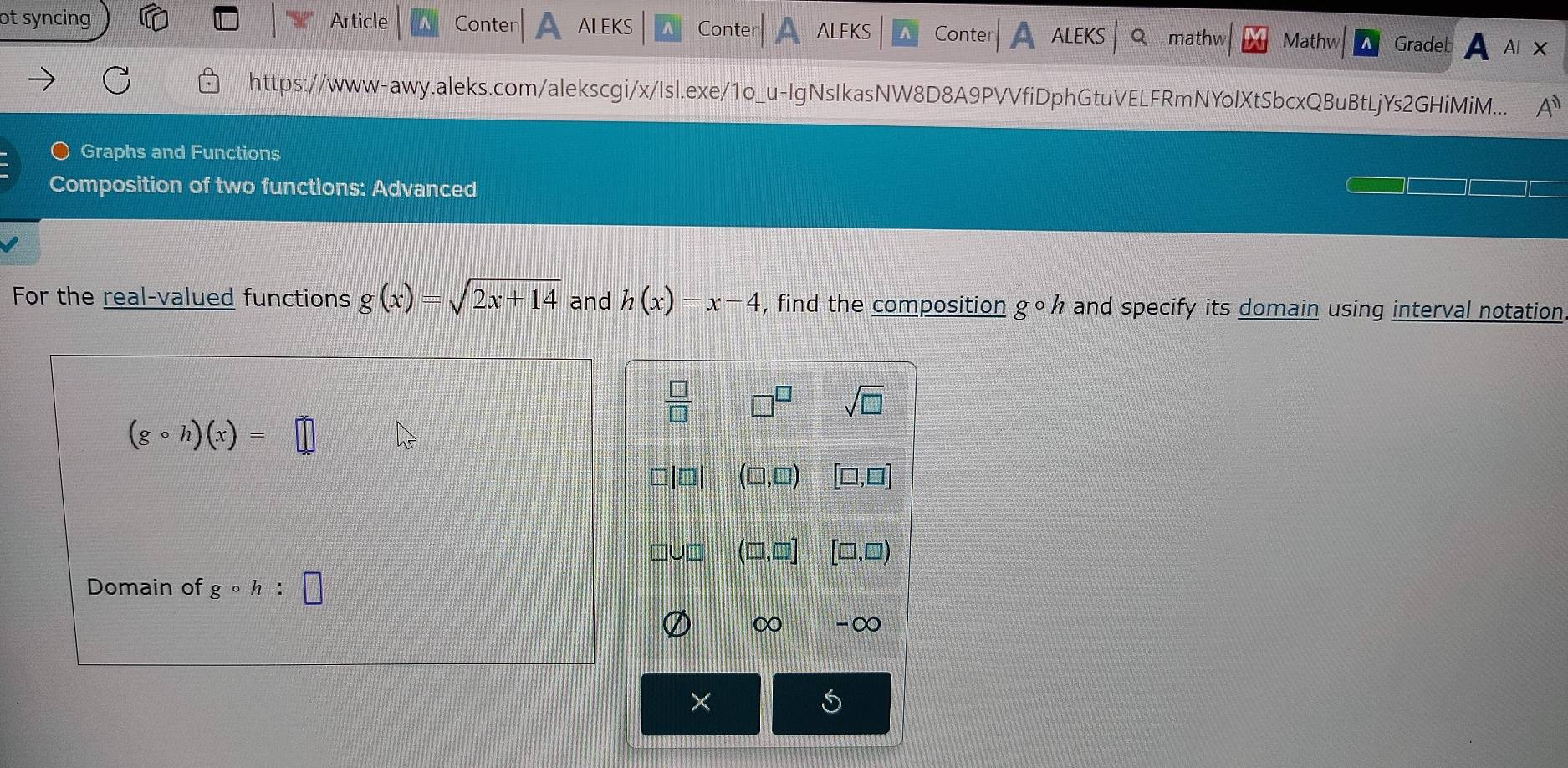 ot syncing Article Conter ALEKS Conte a ALEKS Conter ALEKS mathw Mathw Gradeb A AIX 
https://www-awy.aleks.com/alekscgi/x/Isl.exe/1o_u-IgNsIkasNW8D8A9PVVfiDphGtuVELFRmNYolXtSbcxQBuBtLjYs2GHiMiM... A^(11) 
Graphs and Functions 
Composition of two functions: Advanced 
For the real-valued functions g(x)=sqrt(2x+14) and h(x)=x-4 , find the composition gcirc h and specify its domain using interval notation
 □ /□   □^(□) sqrt(□ )
(gcirc h)(x)=□
(□ ,□ ) [□ ,□ ]
m □ ,□ ,□ [□ ,□ )
Domain of gcirc h:□
∞ -∞ 
× 
S