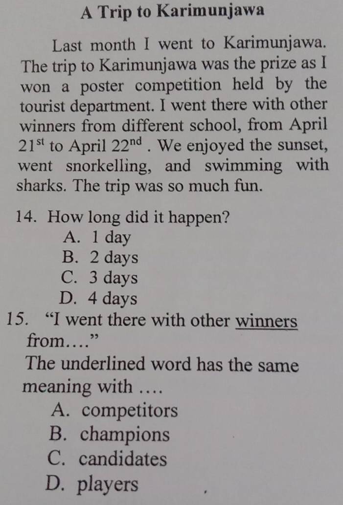 A Trip to Karimunjawa
Last month I went to Karimunjawa.
The trip to Karimunjawa was the prize as I
won a poster competition held by the
tourist department. I went there with other
winners from different school, from April
21^(st) to April 22^(nd). We enjoyed the sunset,
went snorkelling, and swimming with
sharks. The trip was so much fun.
14. How long did it happen?
A. 1 day
B. 2 days
C. 3 days
D. 4 days
15. “I went there with other winners
from…”
The underlined word has the same
meaning with …
A. competitors
B. champions
C. candidates
D. players